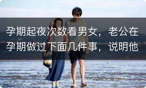 孕期起夜次数看男女，老公在孕期做过下面几件事，说明他比你想象中爱你，你