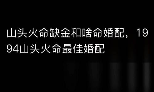 山头火命缺金和啥命婚配，1994山头火命最佳婚配