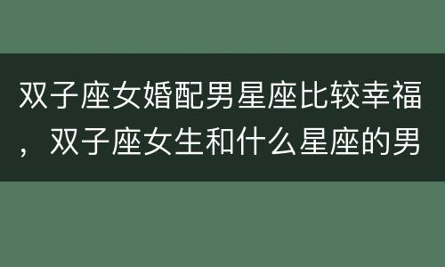 双子座女婚配男星座比较幸福，双子座女生和什么星座的男生在一起会幸福?
