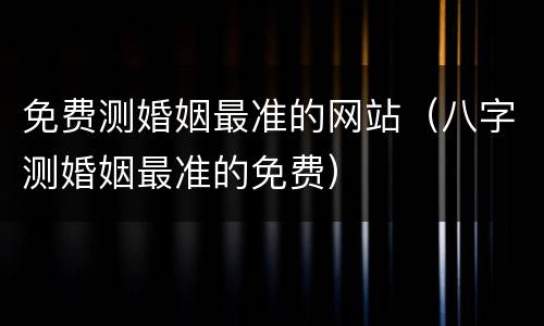 免费测婚姻最准的网站（八字测婚姻最准的免费）