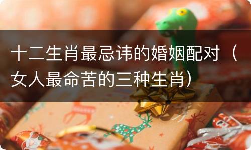 十二生肖最忌讳的婚姻配对（女人最命苦的三种生肖）