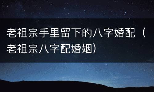 老祖宗手里留下的八字婚配（老祖宗八字配婚姻）