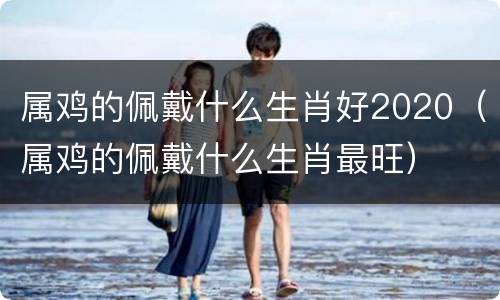 属鸡的佩戴什么生肖好2020（属鸡的佩戴什么生肖最旺）