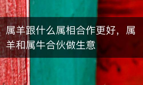 属羊跟什么属相合作更好，属羊和属牛合伙做生意