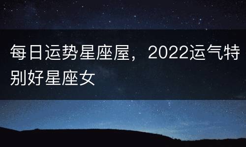 每日运势星座屋，2022运气特别好星座女