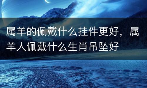 属羊的佩戴什么挂件更好，属羊人佩戴什么生肖吊坠好