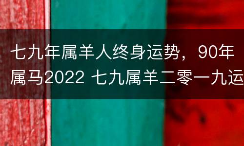 七九年属羊人终身运势，90年属马2022 七九属羊二零一九运势