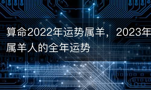 算命2022年运势属羊，2023年属羊人的全年运势