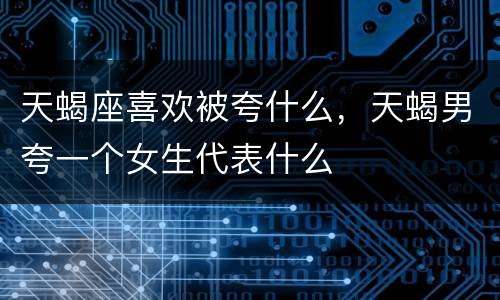 天蝎座喜欢被夸什么，天蝎男夸一个女生代表什么