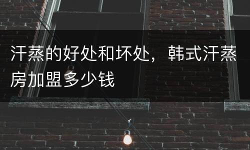 汗蒸的好处和坏处，韩式汗蒸房加盟多少钱