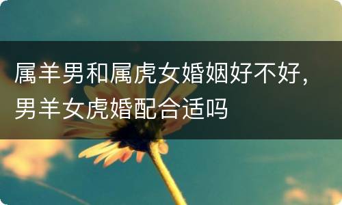 属羊男和属虎女婚姻好不好，男羊女虎婚配合适吗