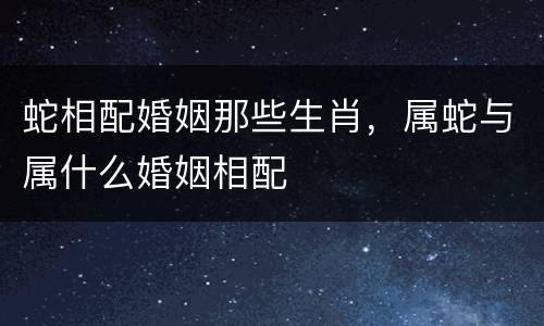 蛇相配婚姻那些生肖，属蛇与属什么婚姻相配