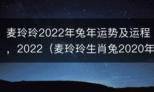 麦玲玲2022年兔年运势及运程，2022（麦玲玲生肖兔2020年运势大全）