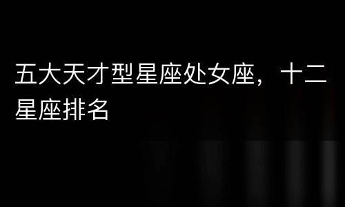五大天才型星座处女座，十二星座排名