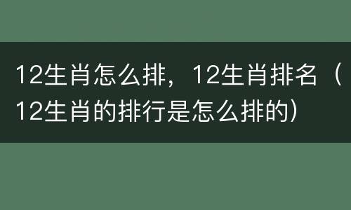 12生肖怎么排，12生肖排名（12生肖的排行是怎么排的）