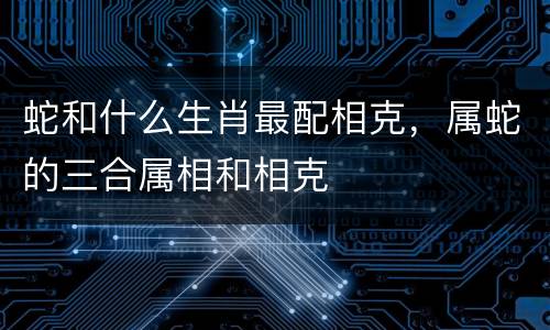 蛇和什么生肖最配相克，属蛇的三合属相和相克