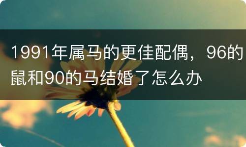 1991年属马的更佳配偶，96的鼠和90的马结婚了怎么办