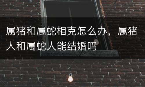 属猪和属蛇相克怎么办，属猪人和属蛇人能结婚吗