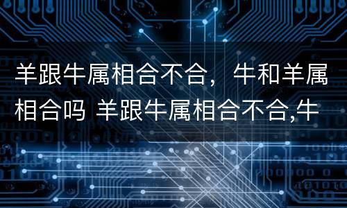 羊跟牛属相合不合，牛和羊属相合吗 羊跟牛属相合不合,牛和羊属相合吗为什么