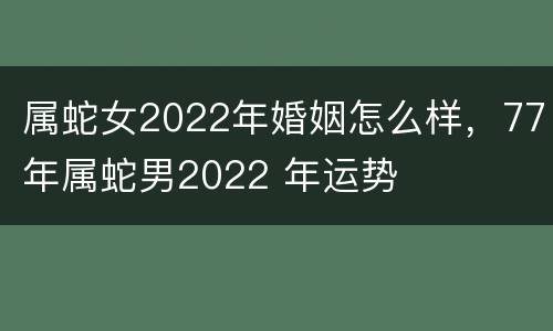 属蛇女2022年婚姻怎么样，77年属蛇男2022 年运势