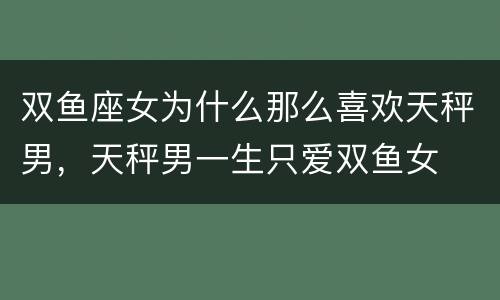 双鱼座女为什么那么喜欢天秤男，天秤男一生只爱双鱼女