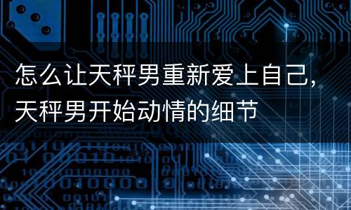怎么让天秤男重新爱上自己，天秤男开始动情的细节