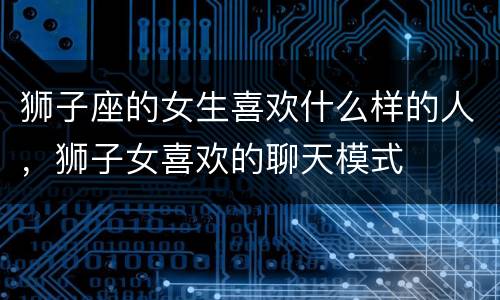 狮子座的女生喜欢什么样的人，狮子女喜欢的聊天模式