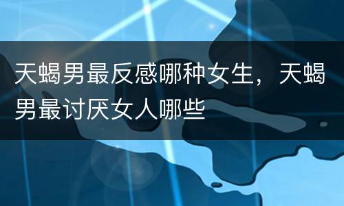 天蝎男最反感哪种女生，天蝎男最讨厌女人哪些