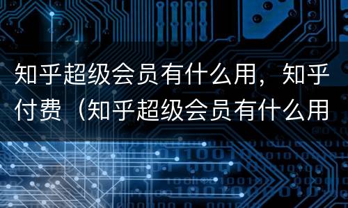 知乎超级会员有什么用，知乎付费（知乎超级会员有什么用,知乎付费吗）