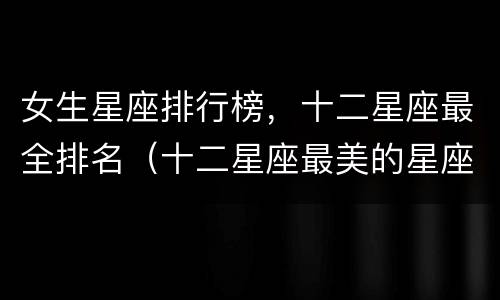 女生星座排行榜，十二星座最全排名（十二星座最美的星座排名女）