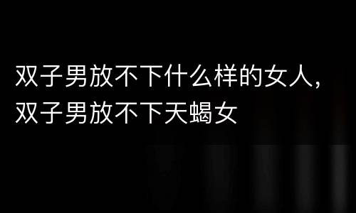 双子男放不下什么样的女人，双子男放不下天蝎女