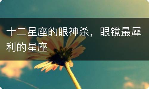 十二星座的眼神杀，眼镜最犀利的星座