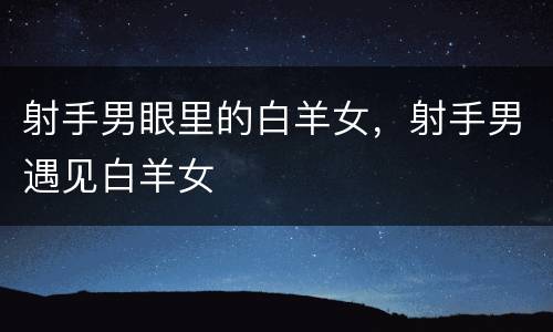 射手男眼里的白羊女，射手男遇见白羊女