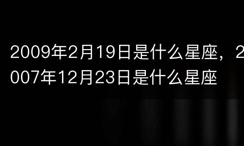 2009年2月19日是什么星座，2007年12月23日是什么星座