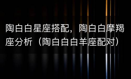 陶白白星座搭配，陶白白摩羯座分析（陶白白白羊座配对）