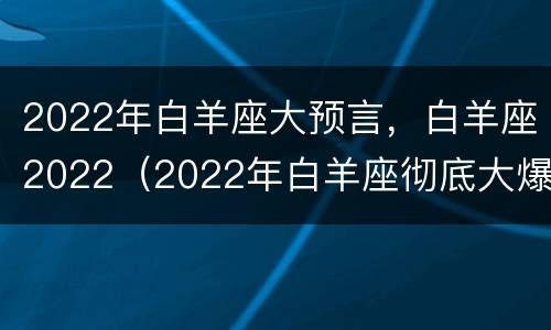 2022年白羊座大预言，白羊座2022（2022年白羊座彻底大爆发）