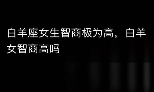 白羊座女生智商极为高，白羊女智商高吗