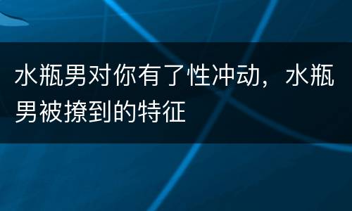 水瓶男对你有了性冲动，水瓶男被撩到的特征