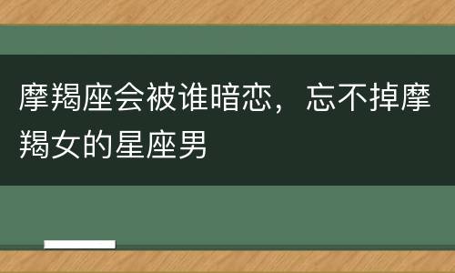 摩羯座会被谁暗恋，忘不掉摩羯女的星座男