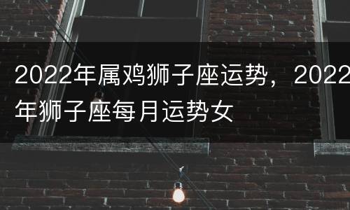 2022年属鸡狮子座运势，2022年狮子座每月运势女