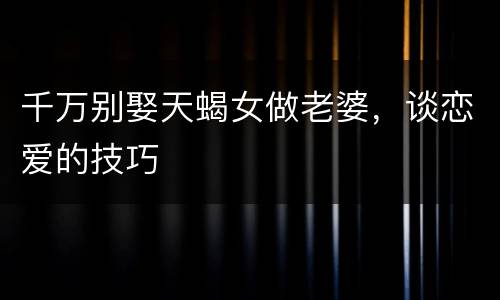 千万别娶天蝎女做老婆，谈恋爱的技巧