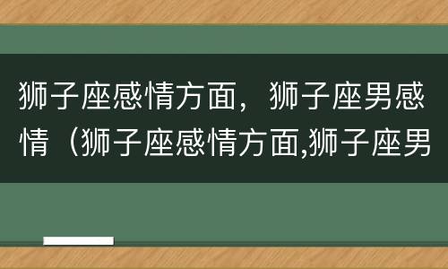 狮子座感情方面，狮子座男感情（狮子座感情方面,狮子座男感情如何）