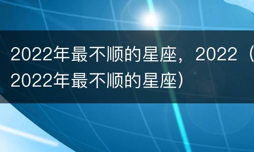 2022年最不顺的星座，2022（2022年最不顺的星座）