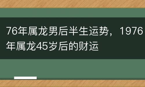 76年属龙男后半生运势，1976年属龙45岁后的财运