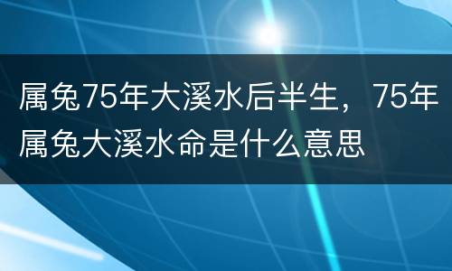 属兔75年大溪水后半生，75年属兔大溪水命是什么意思