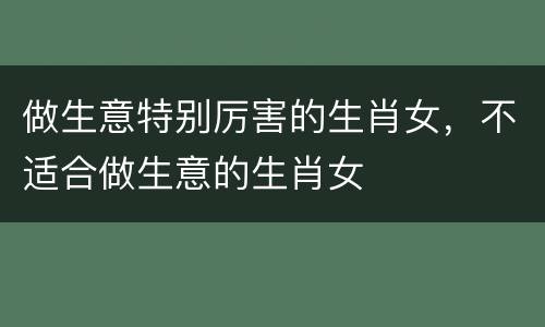 做生意特别厉害的生肖女，不适合做生意的生肖女