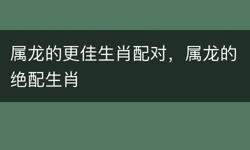 属龙的更佳生肖配对，属龙的绝配生肖