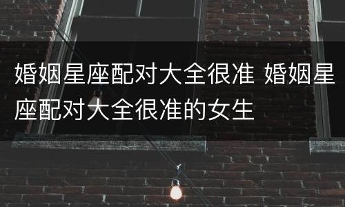 婚姻星座配对大全很准 婚姻星座配对大全很准的女生