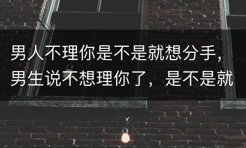 男人不理你是不是就想分手，男生说不想理你了，是不是就是代表分手？