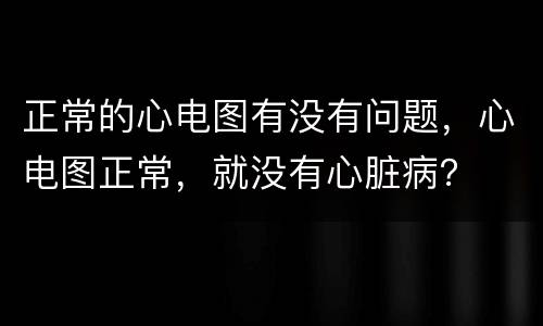 正常的心电图有没有问题，心电图正常，就没有心脏病？